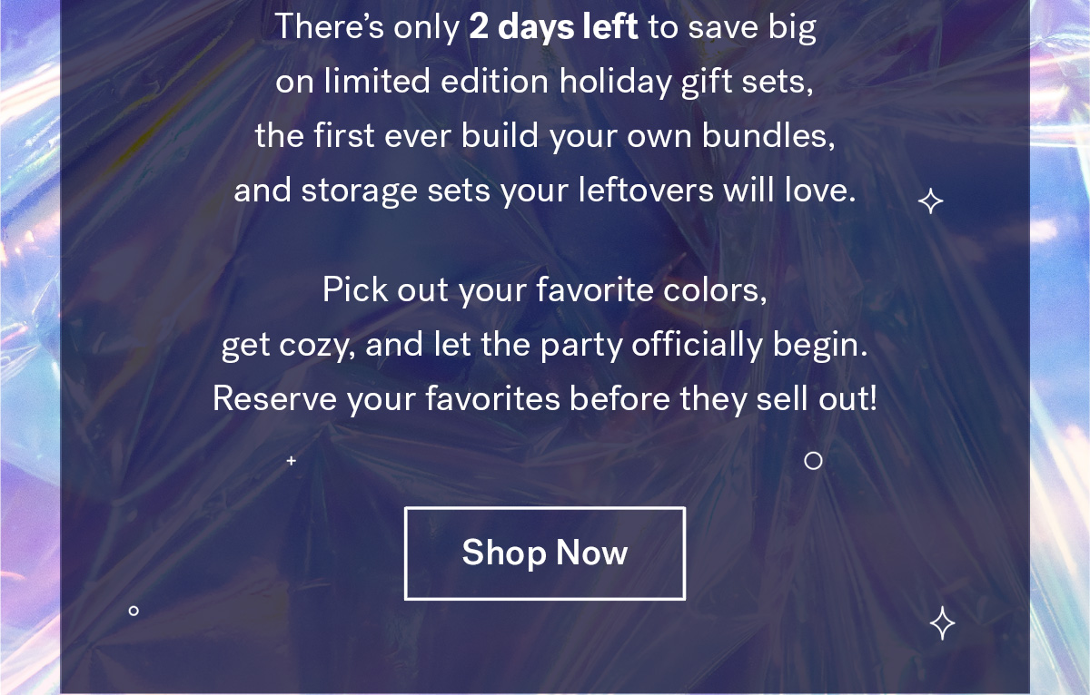  
                               
                                There's only 2 days left to save big on limited edition holiday gift sets, the first ever build your own bundles, and storage sets your leftovers will love. 
                                Pick out your favorite colors, get cozy, and let the party officially begin. Reserve your favorites before they sell out! 

                                Shop Now
                                