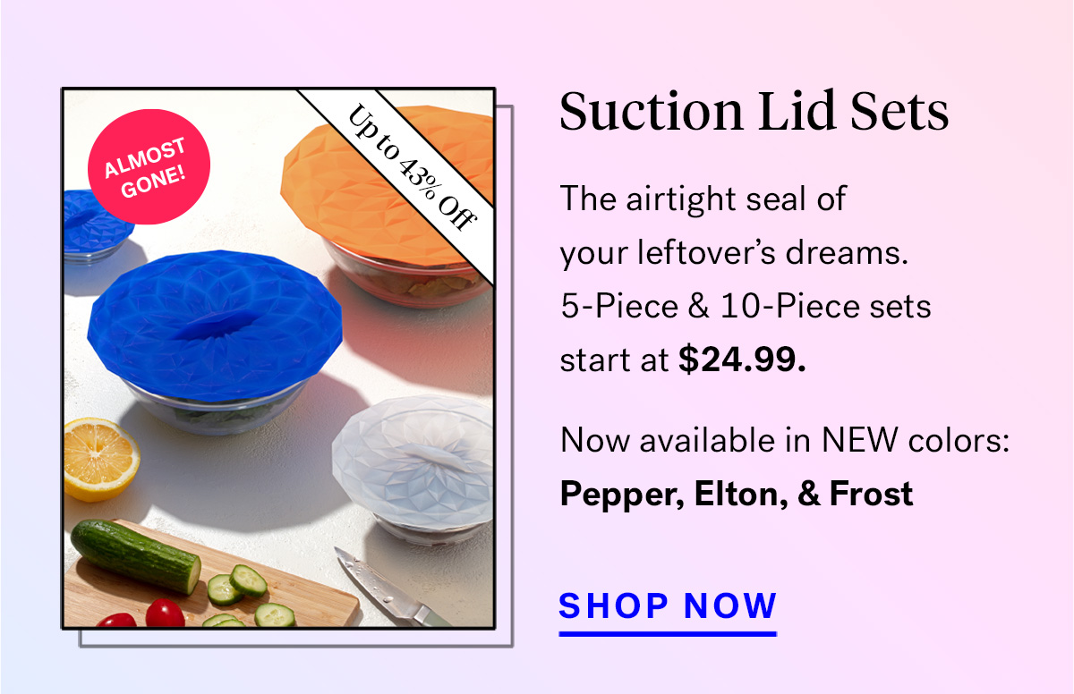 
                               
                                Suction Lid Sets (badge for up to 43% off and 'almost gone!')
                                The airtight seal of your leftover's dreams. 5 and 10-Piece Sets start at $24.99.
                                Psst... available in NEW colors: Pepper, Elton, and Frost

                                