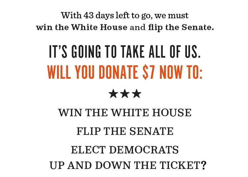 With 43 days to go, we must win the White House and flip the Senate.  It's going to take all of us. Will you donate now to win the White House, flip the Senate, elect Democrats up and down the ticket?