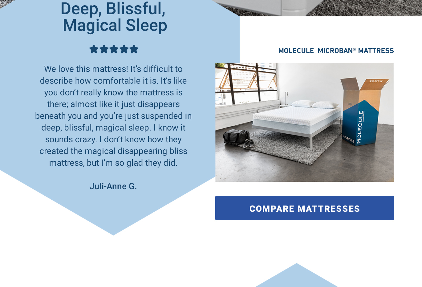 We love this mattress! It's like you don't really know the mattress is there; almost like it just disappears beneath you and you're just suspended in deep, blissful, magical sleep. I know it sounds crazy. I don't know how they created the magical mattress, but I'm so glad they did. - Juli-Anne G. [COMPARE MATTRESSES]