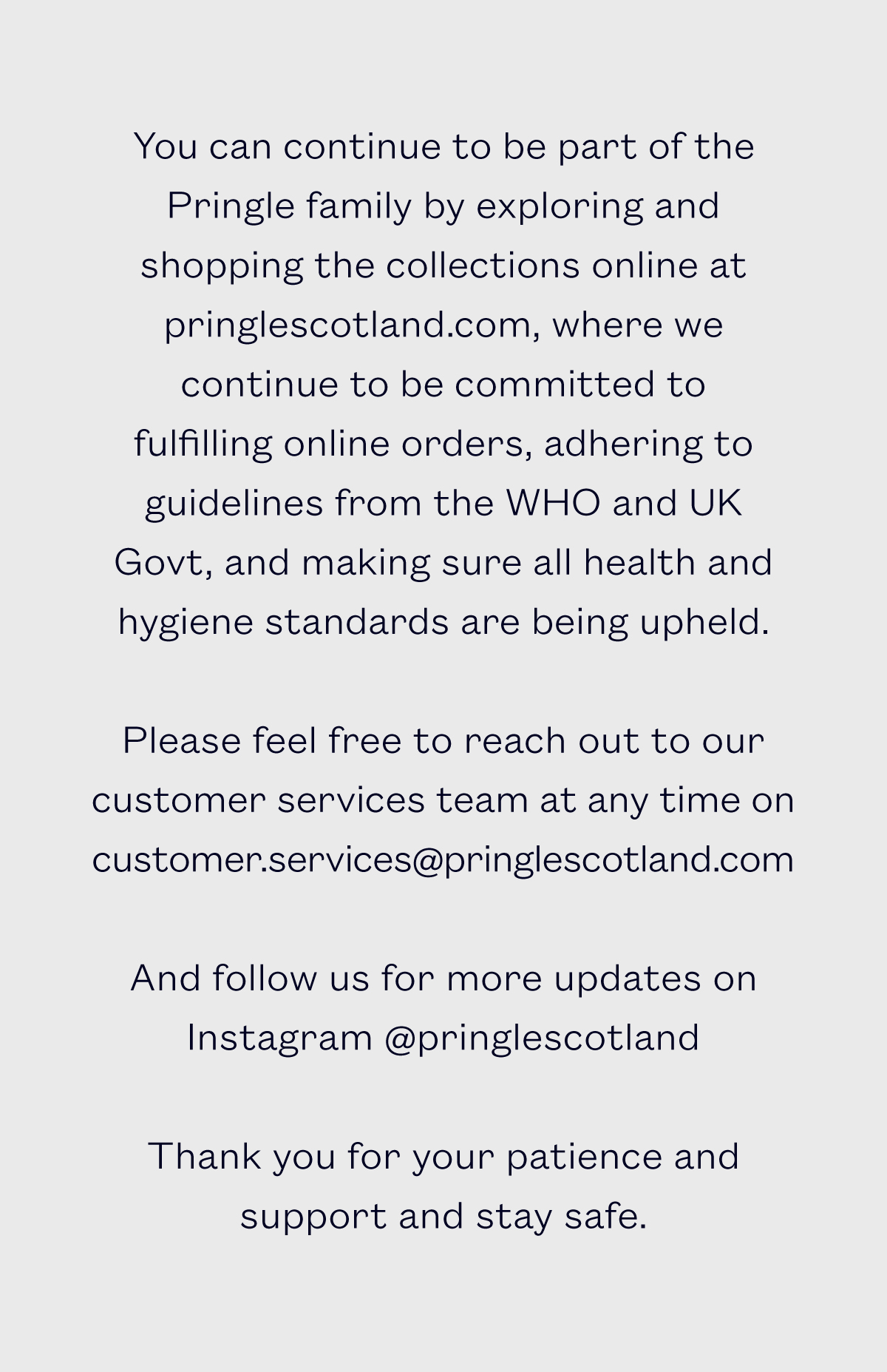 You can continue to be part of the Pringle family by exploring and shopping the collections online at pringlescotland.com, where we continue to be committed to fulfilling online orders, adhering to guidelines from the WHO and UK Govt, and making sure all health and hygiene standards are being upheld.   Please feel free to reach out to our customer services team at any time on customer.services@pringlescotland.com   And follow us for more updates on Instagram @pringlescotland    Thank you for your patience and support and stay safe.