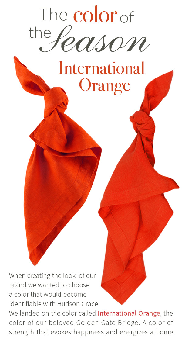 The Color of the Season is International Orange - When creating the look  of our brand we wanted to choose a color that would become identifiable with Hudson Grace. We landed on the color called International Orange, the color of our beloved Golden Gate Bridge. A color of strength that evokes happiness and energizes a home. HG Linen Napkin $21