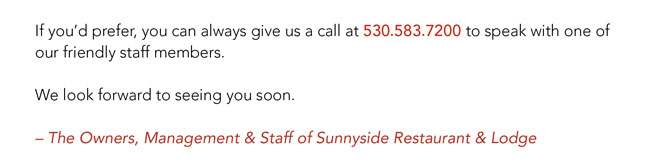 If you'd prefer, you can always give us a call at 530.583.7200 to speak with one of our friendly staff members. We look forward to seeing you soon. -The Owners, Management & Staff of Sunnyside Restaurant & Lodge