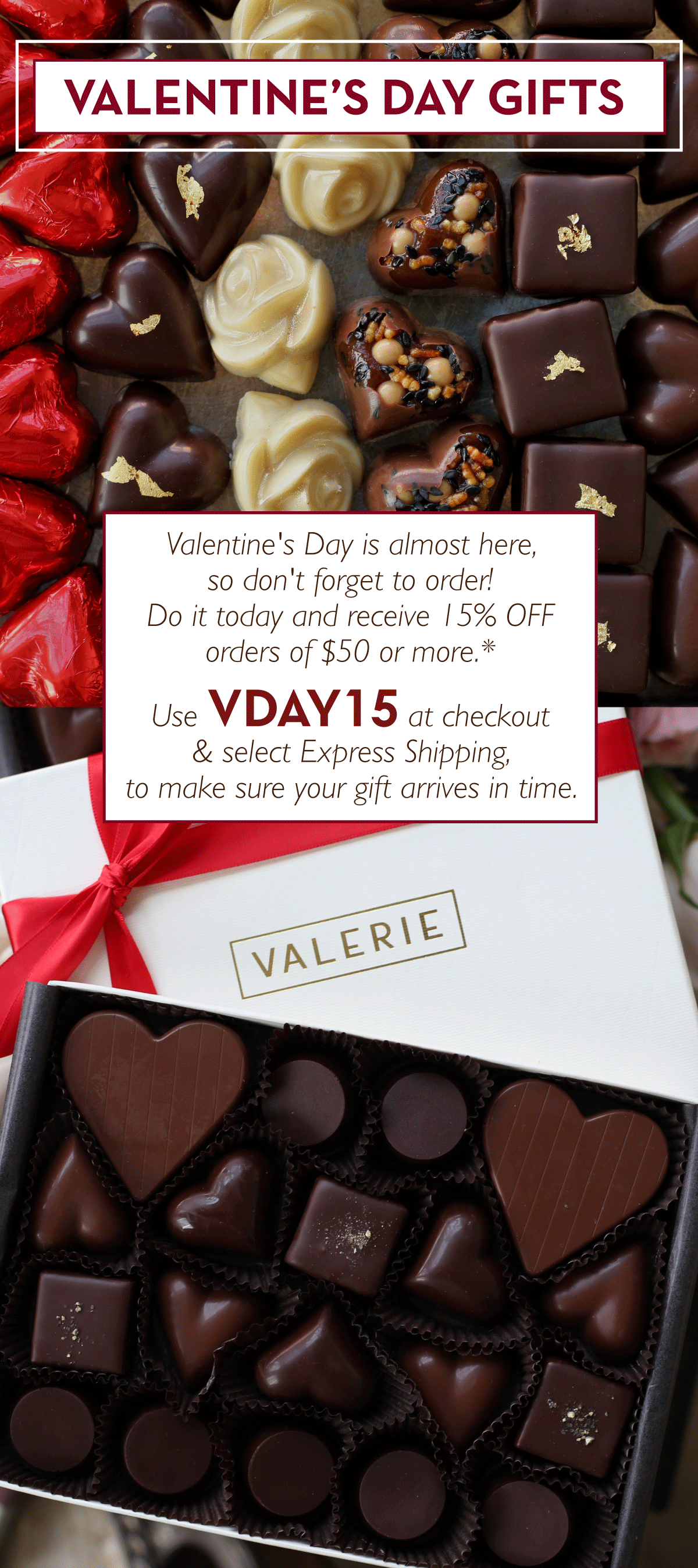 Valentine's Day is almost here, so don't forget to order! Do it today and receive 15% OFF orders of $50 or more.* Use VDAY15 at checkout & select Express Shipping, to make sure your gift arrives in time.