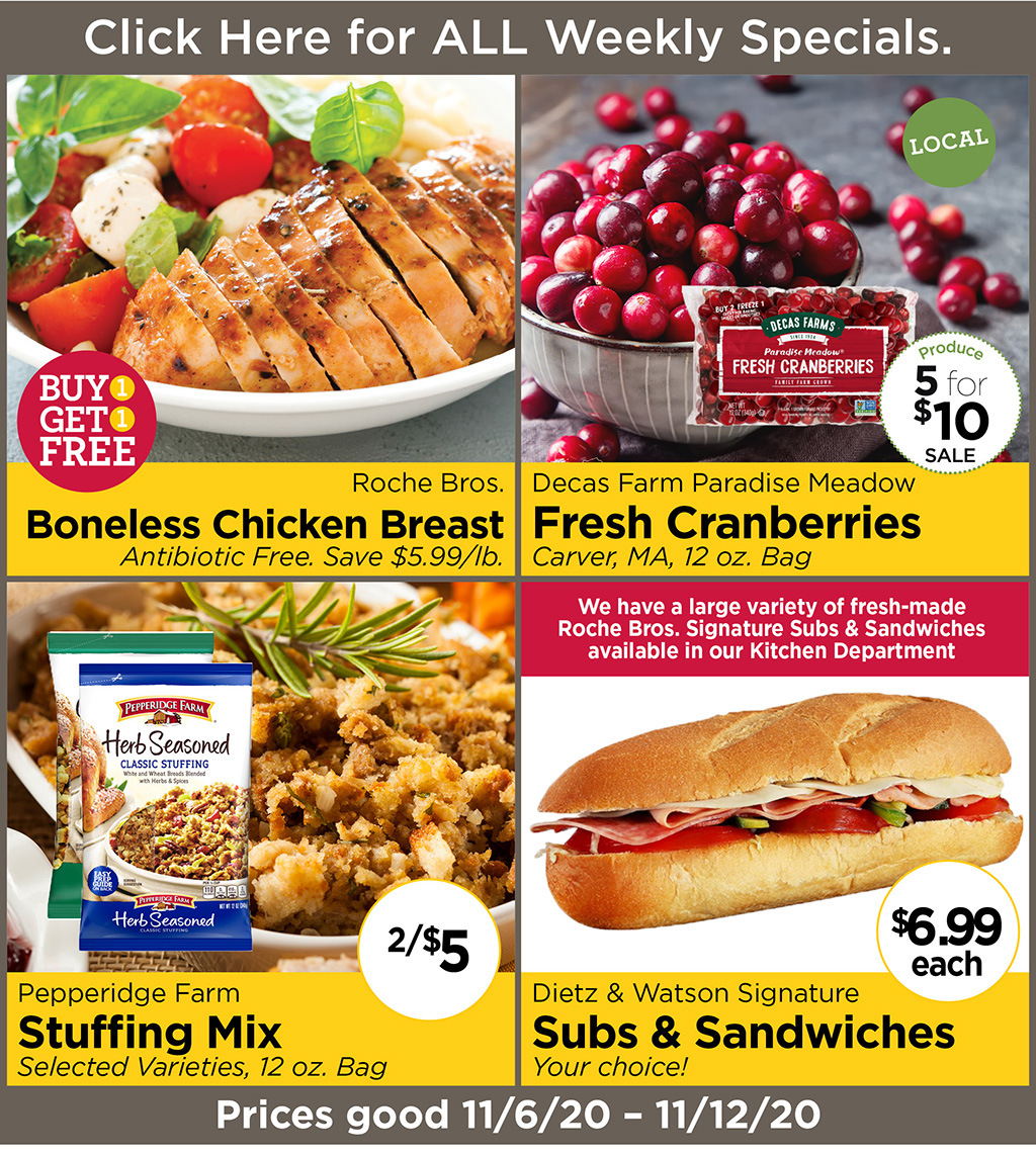 Roche Bros. Boneless Chicken Breast BUY 1 GET 1 FREE Antibiotic Free. Save $5.99/lb., Decas Farm Paradise Meadow Fresh Cranberries 5 for $10 Sale Carver, MA, 12 oz. Bag, Pepperidge Farm Stuffing Mix  2/$5 Selected Varieties, 12 oz. Bag, Dietz & Watson Signature Subs & Sandwiches  Your choice! $6.99/ea. We have a large variety of fresh-made Roche Bros. Signature Subs & Sandwiches available in our Kitchen Department  Prices good 11/6/20 - 11/12/20
