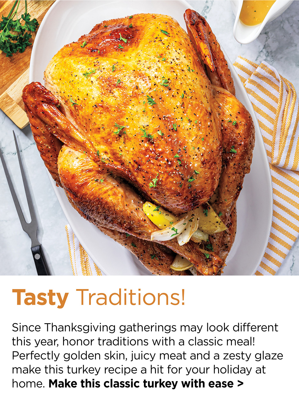 Tasty Traditions! - Since Thanksgiving gatherings may look different this year, honor traditions with a classic meal! Perfectly golden skin, juicy meat and a zesty glaze make this turkey recipe a hit for your holiday at home. Make this classic turkey with ease >