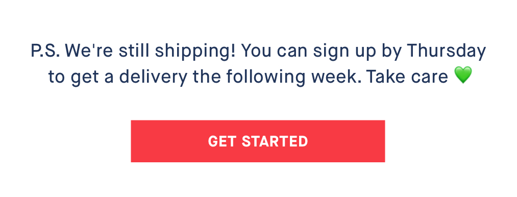 P.S. We''re still shipping! You can sign up by Thursday to get a delivery the following week. Take care ??CANCELLED CTA: GET STARTED