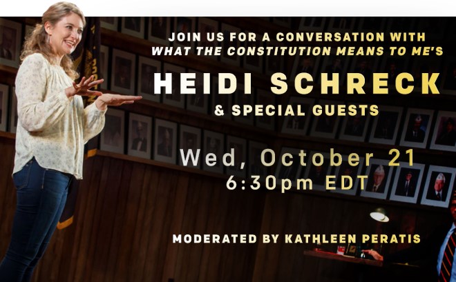 Join us for a conversation with What the Constitution Means to Me''s HEIDI SCHRECK & Special Guests. Wed, October 21 at 6:30pm. Moderated by Kathleen Peratis.