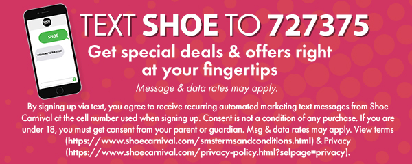 Text SHOE to 727375 to sign up for Shoe Carnival text alerts and get special deals and offers right at your fingertips. Message and data rates may apply.