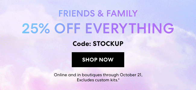 Starts Now - Friends & Family - 25% Off everything - Code: STOCKUP - It''s finally back! Stock up on your clean beauty favorites. Shop Now - Online and in boutiques through October 21 - Excludes custome kits.*