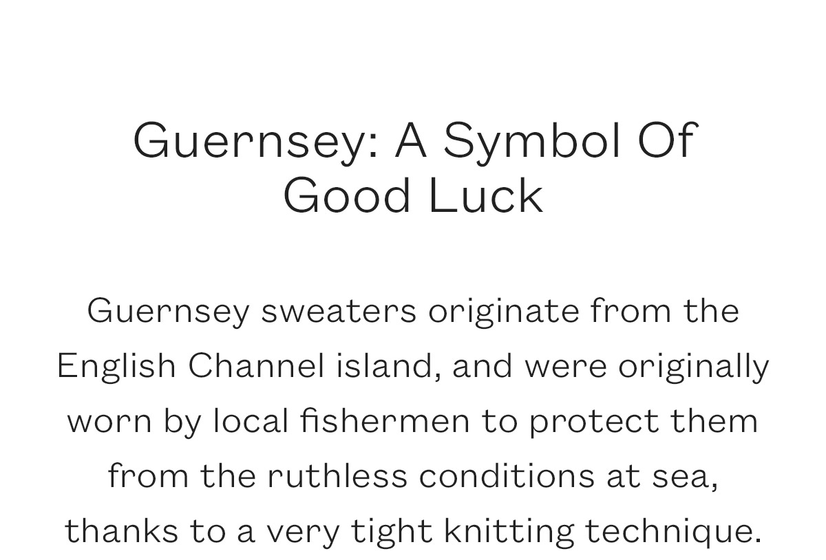 Guernsey: A Symbol Of  Good Luck  Guernsey sweaters originate from the English Channel island, and were originally worn by local fishermen to protect them from the ruthless conditions at sea, thanks to a very tight knitting technique.