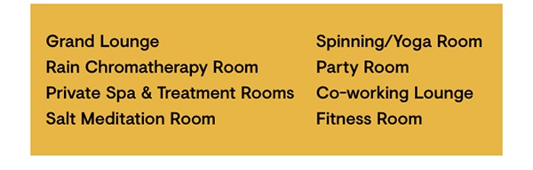 Grand Lounge, Rain Chromatherapy Room, Private Spa & Treatment Rooms, Salt Meditation Room, Fitness Room, Spinning/Yoga Room, Party Room, Co-working Lounge