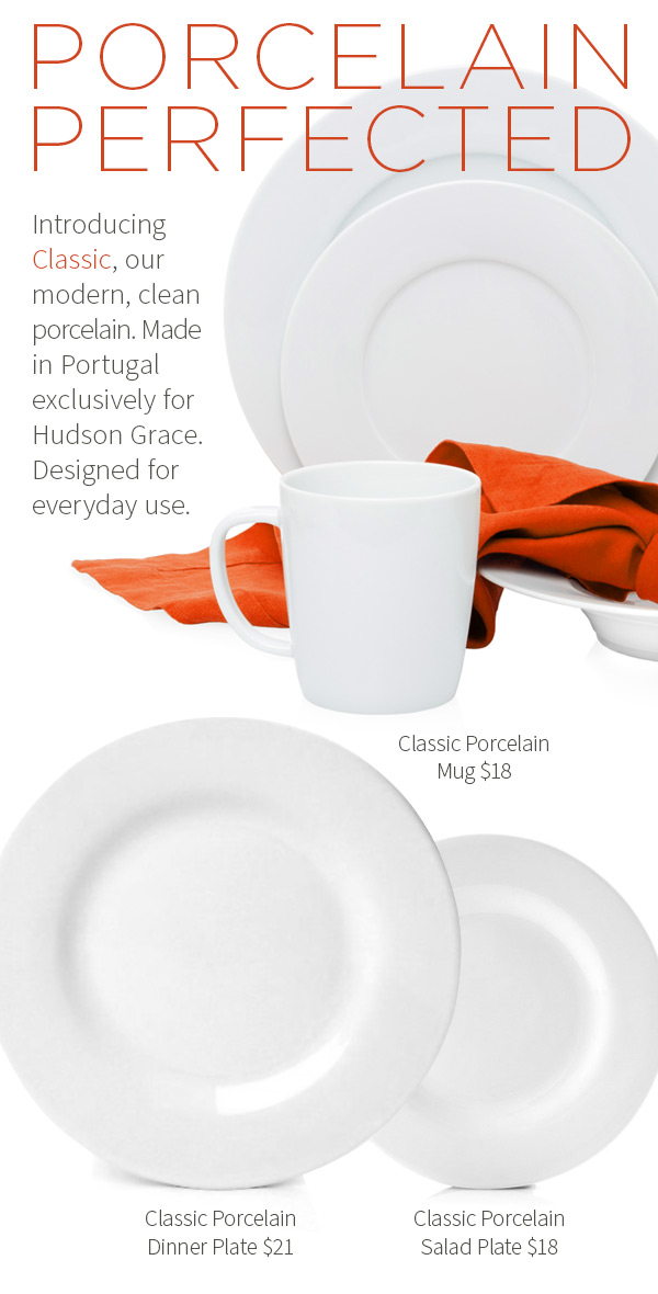 Porcelain Perfected. Introducing Classic, our modern, clean porcelain. Made in Portugal exclusively for Hudson Grace. Designed for everyday use. Classic Porcelain Mug $18 .?Classic Porcelain Dinner/Buffet Plate $30 .?Classic Porcelain Salad Plate $16