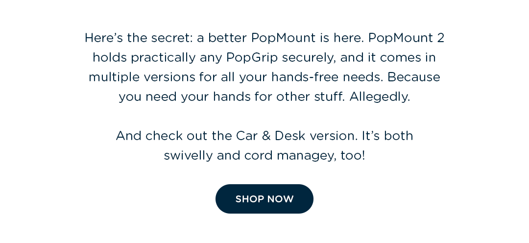 Here's the secret: a better PopMount is here. PopMount 2 holds practically any PopGrip securely, and it comes in multiple versions for all your hands-free needs. Because you need your hands for other stuff. Allegedly.  And check out the Car & Desk version. It's both swivelly and cord managey, too!