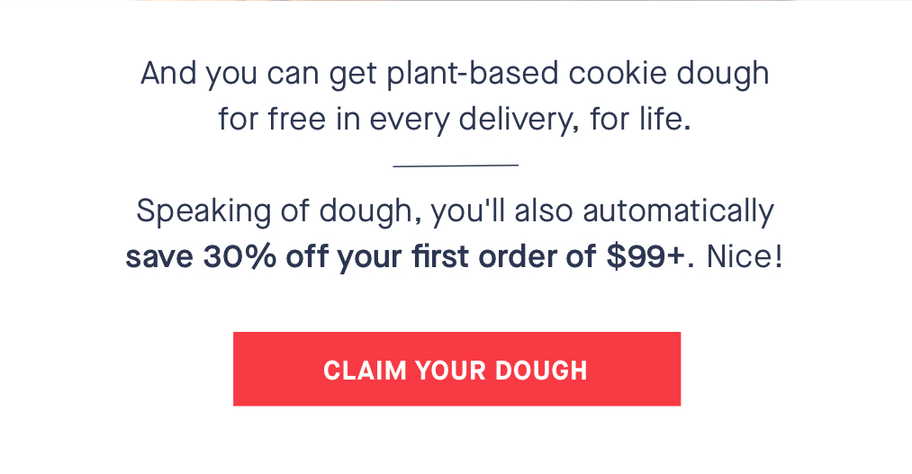 And you can get plant-based cookie dough for free in every delivery, for life. Speaking of dough, you''ll also automatically ???????? ????% ?????? ???????? ?????????? ?????????? ???? $????+. Nice! CTA: CLAIM YOUR DOUGH 