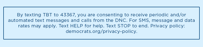 By texting TBT to 43367, you are consenting to receive periodic and/or automated text messages and calls from the DNC. For SMS, message and data rates may apply. Text HELP for help. Text STOP to end. Privacy policy: democrats.org/privacy-policy.