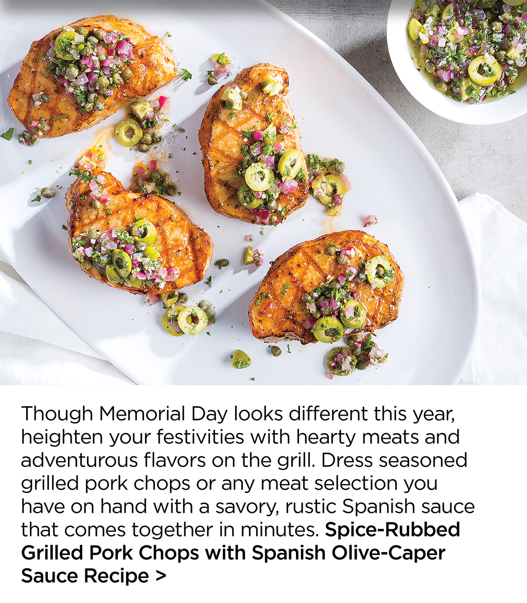 Though Memorial Day looks different this year, heighten your festivities with hearty meats and adventurous flavors on the grill. Dress seasoned grilled pork chops or any meat selection you  have on hand with a savory, rustic Spanish sauce that comes together in minutes. Spice-Rubbed Grilled Pork Chops with Spanish Olive-Caper Sauce Recipe >