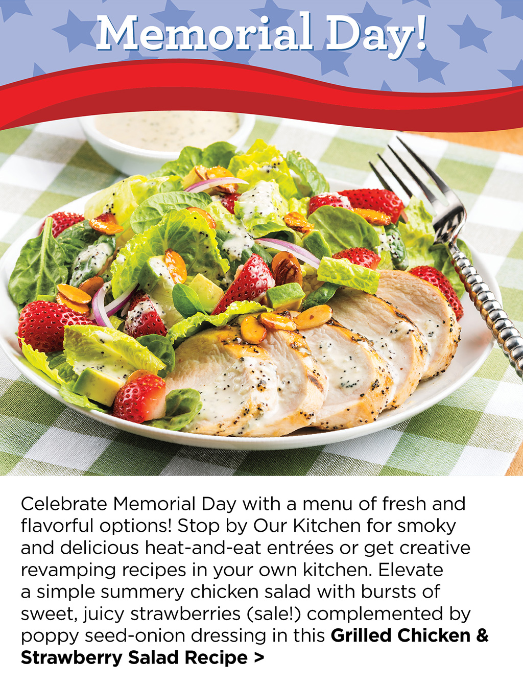 Celebrate Memorial Day with a menu of fresh and flavorful options! Stop by Our Kitchen for smoky and delicious heat-and-eat entr?es or get creative revamping recipes in your own kitchen. Elevate a simple summery chicken salad with bursts of sweet, juicy strawberries (sale!) complemented by poppy seed-onion dressing in this Grilled Chicken & Strawberry Salad Recipe >
