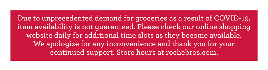 Due to unprecedented demand for groceries as a result of COVID-19, item availability is not guaranteed. Please check our online shopping website daily for additional time slots as they become available.  We apologize for any inconvenience and thank you for your  continued support. Store hours at rochebros.com.