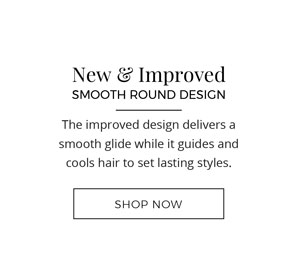 New & Improved Smooth Round Design. The improved design delivers a smooth glide while it guides and cools hair to set lasting styles. Shop Now!