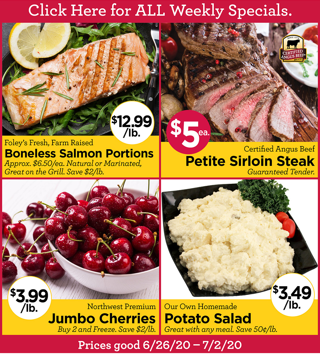 Foley's Fresh, Farm Raised Boneless Salmon Portions $12.99/lb. Approx. $6.50/ea. Natural or Marinated, Great on the Grill. Save $2/lb., Certified Angus Beef Petite Sirloin Steak $5 Each Guaranteed Tender., Northwest Premium Jumbo Cherries $3.99/lb. Buy 2 and Freeze. Save $2/lb., Our Own Homemade Potato Salad $3.49/lb. Great with any meal. Save 50?/lb.  Prices good 6/26/20 - 7/2/20