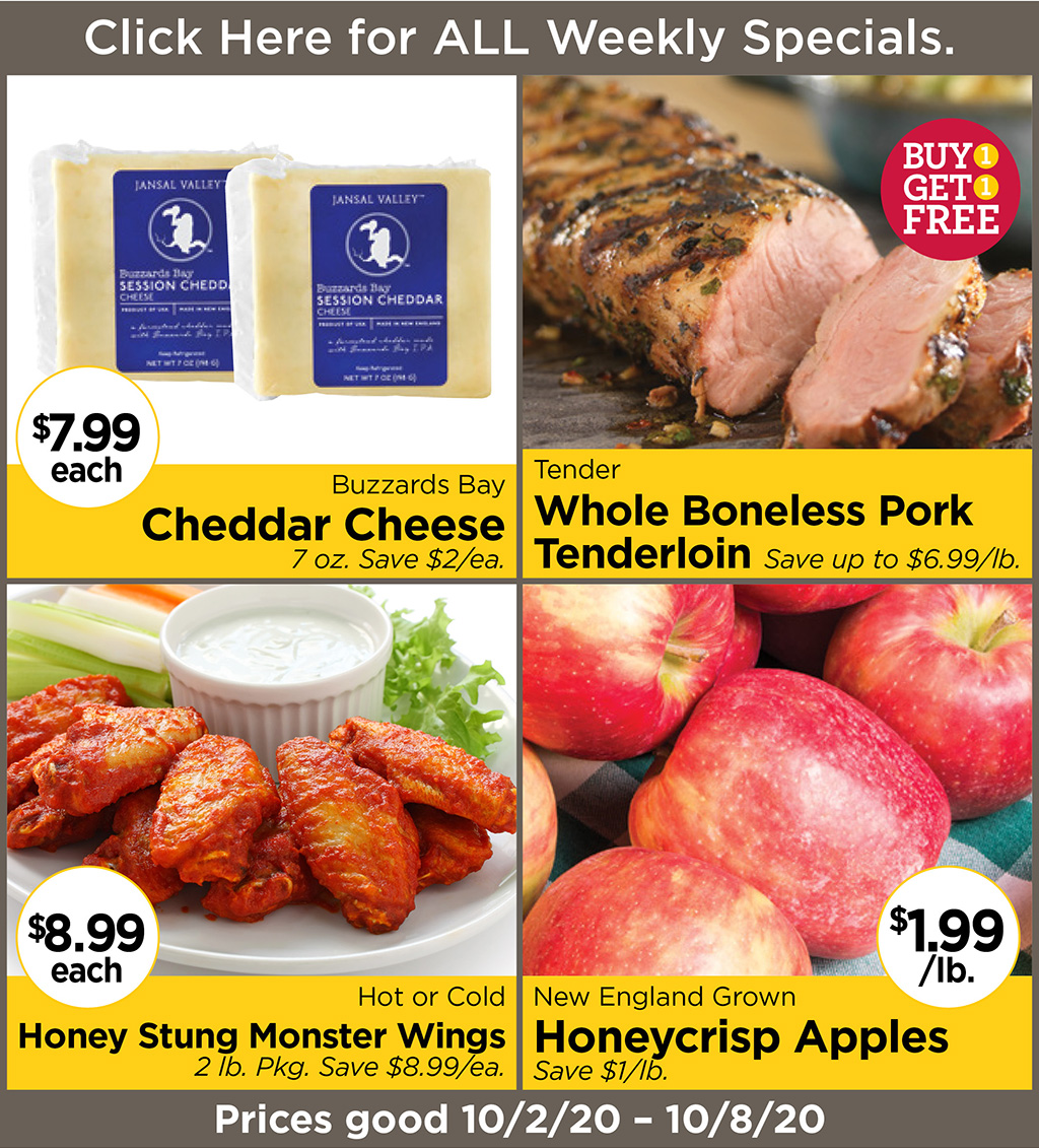 Buzzards Bay Cheddar Cheese $7.99 each 7 oz. Save $2/ea., Tender Whole Boneless Pork Tenderloin BUY 1 GET 1 FREE Save up to $6.99/lb., Hot or Cold Honey Stung Monster Wings $8.99 each 2 lb. Pkg. Save $8.99/ea., New England Grown Honeycrisp Apples $1.99/lb. Save $1/lb. Prices good 10/2/20 - 10/8/20