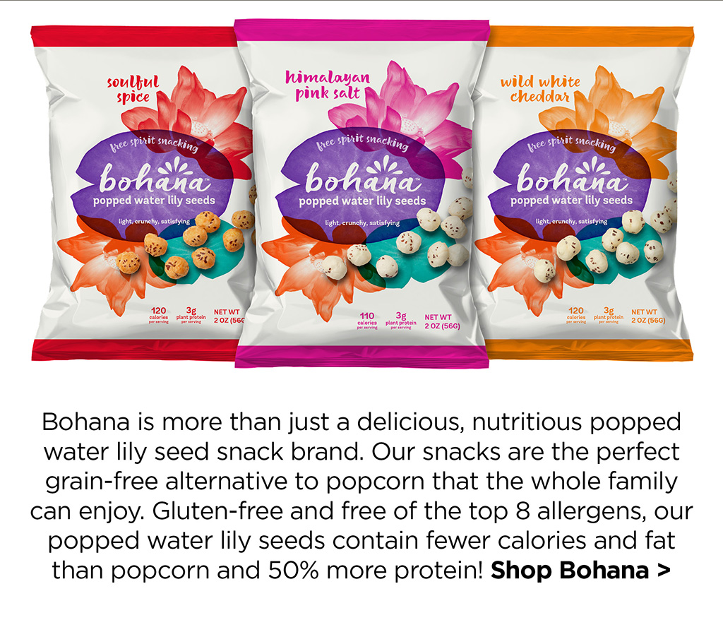 Bohana is more than just a delicious, nutritious popped water lily seed snack brand. Our snacks are the perfect grain-free alternative to popcorn that the whole family can enjoy. Gluten-free and free of the top 8 allergens, our popped water lily seeds contain fewer calories and fat than popcorn and 50% more protein! Shop Bohana >