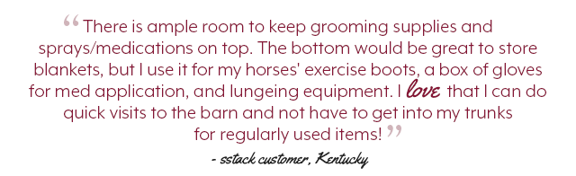 There is ample room to keep grooming supplies and sprays/medications on top. The bottom would be great to store blankets, but I use it for my horses' exercise boots, a box of gloves for med application, and lungeing equipment. I love that I can do quick visits to the barn and not have to get into my trunks for regularly used items!