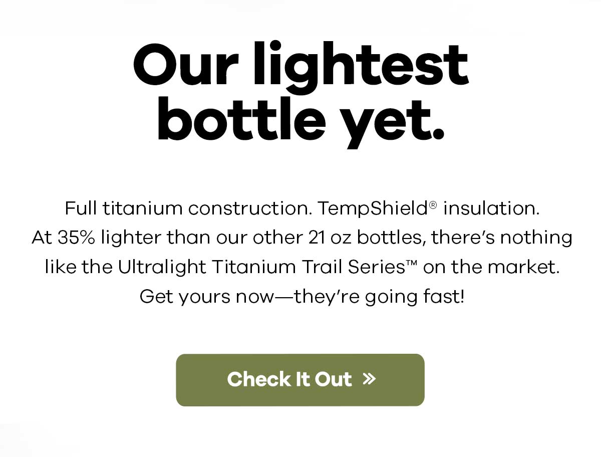Full titanium construction. TempShield? insulation. At 35% lighter than our other 21 oz bottles, there's nothing like the Ultralight Titanium Trail SeriesT on the market. Get yours now-they're going fast! | Check It Out >>