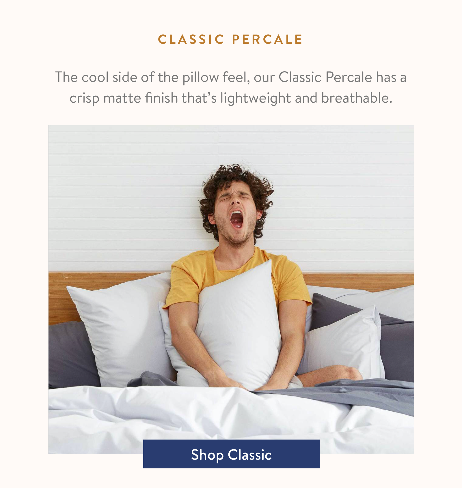 The cool side of the pillow feel, our Classic Percale has a crisp matte finish that's lightweight and breathable.
