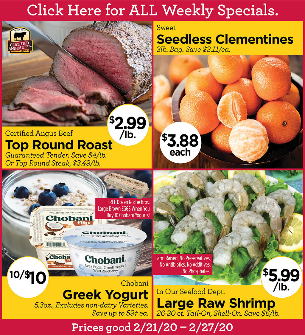 Certified Angus Beef Top Round Roast $2.99/lb. Guaranteed Tender. Save $4/lb. Or Top Round Steak, $3.49/lb., Sweet Seedless Clementines $3.88 each 3lb. Bag. Save $3.11/ea., Chobani Greek Yogurt 10/$10 5.3oz., Excludes non-dairy Varieties. Save up to 59 ea. and FREE Dozen Roche Bros. Large Brown EGGS When You Buy 10 Chobani Yogurts!, In Our Seafood Dept. Large Raw Shrimp $5.99/lb. 26-30 ct. Tail-On, Shell-On. Save $6/lb.  Click Here for ALL Weekly Specials. Prices good 2/21/20  2/27/20