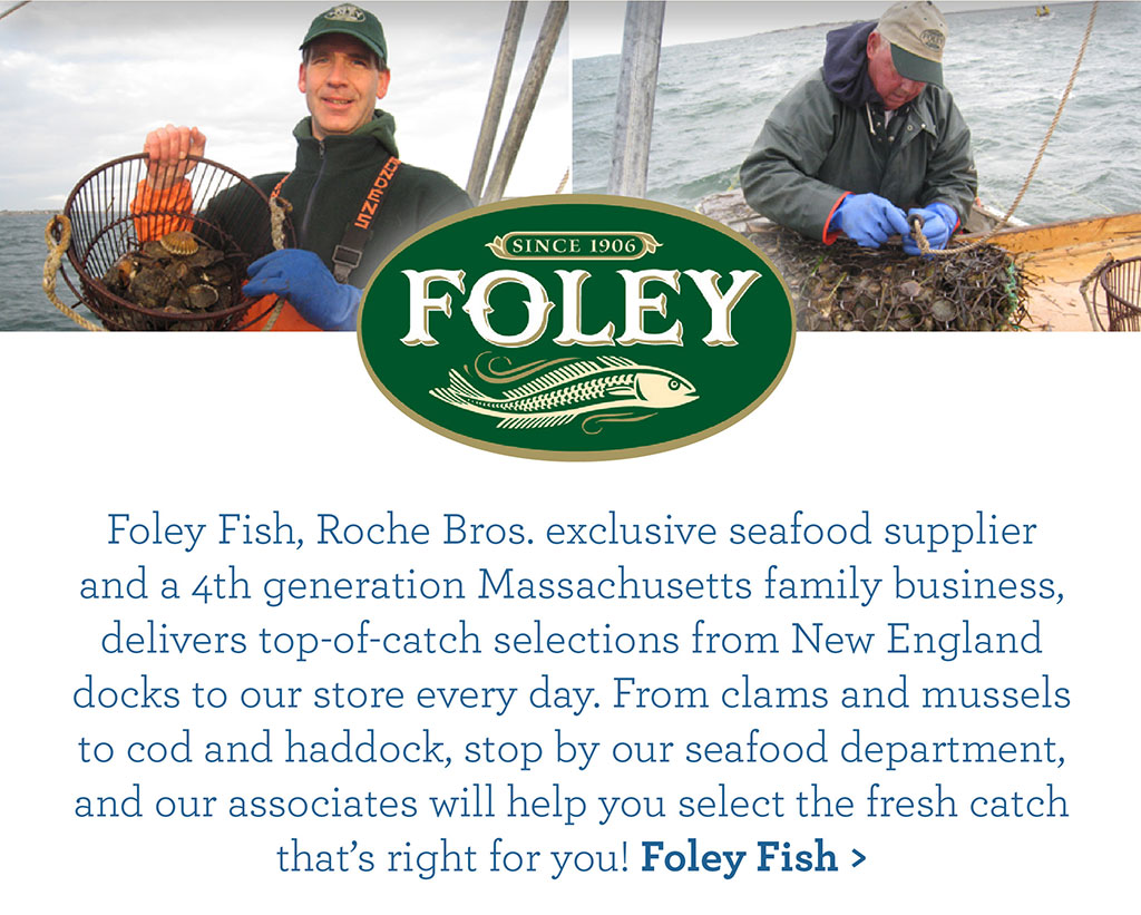 Foley Fish, Roche Bros. exclusive seafood supplier and a 4th generation Massachusetts family business, delivers top-of-catch selections from New England docks to our store every day. From clams and mussels to cod and haddock, stop by our seafood department, and our associates will help you select the fresh catch thats right for you! Foley Fish >