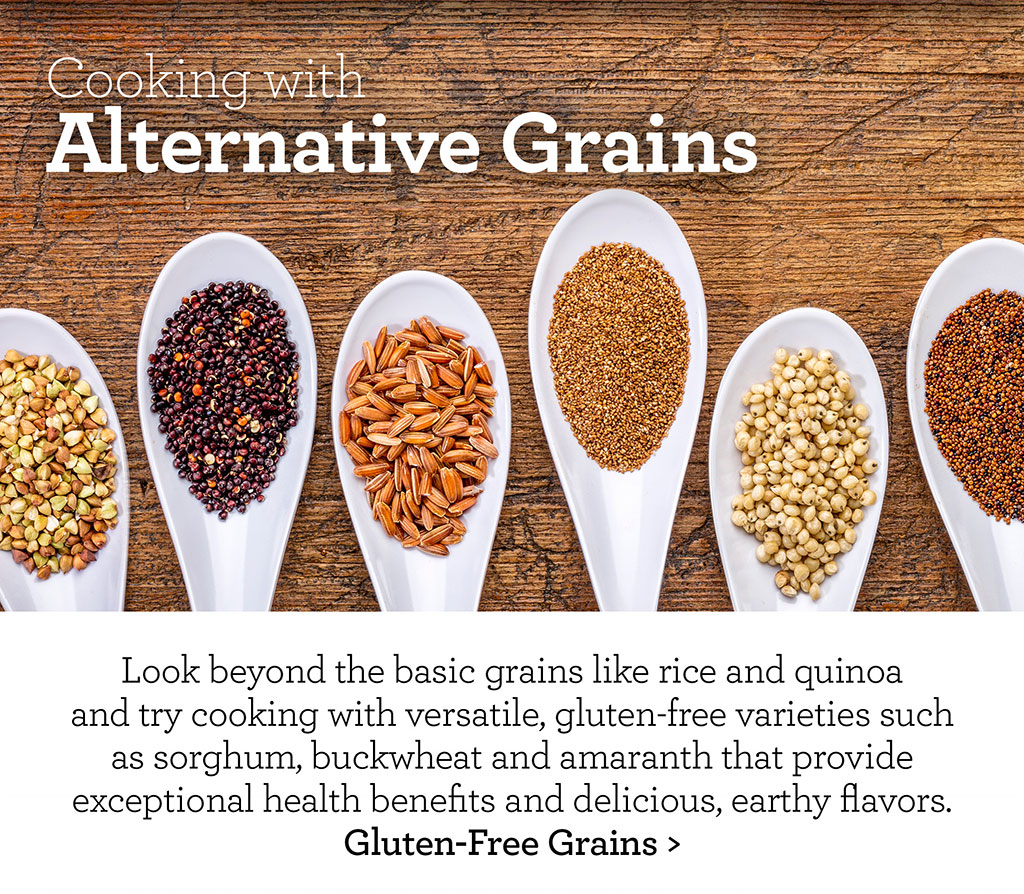 Cooking with Alternative Grains - Look beyond the basic grains like rice and quinoa and try cooking with versatile, gluten-free varieties such as sorghum, buckwheat and amaranth that provide exceptional health benefits and delicious, earthy flavors. Gluten-Free Grains >