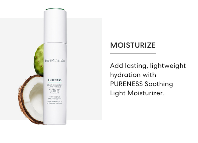 Moisturize - Add lating, lightweight hydration with PURENESS Soothing Light Moisturizer.