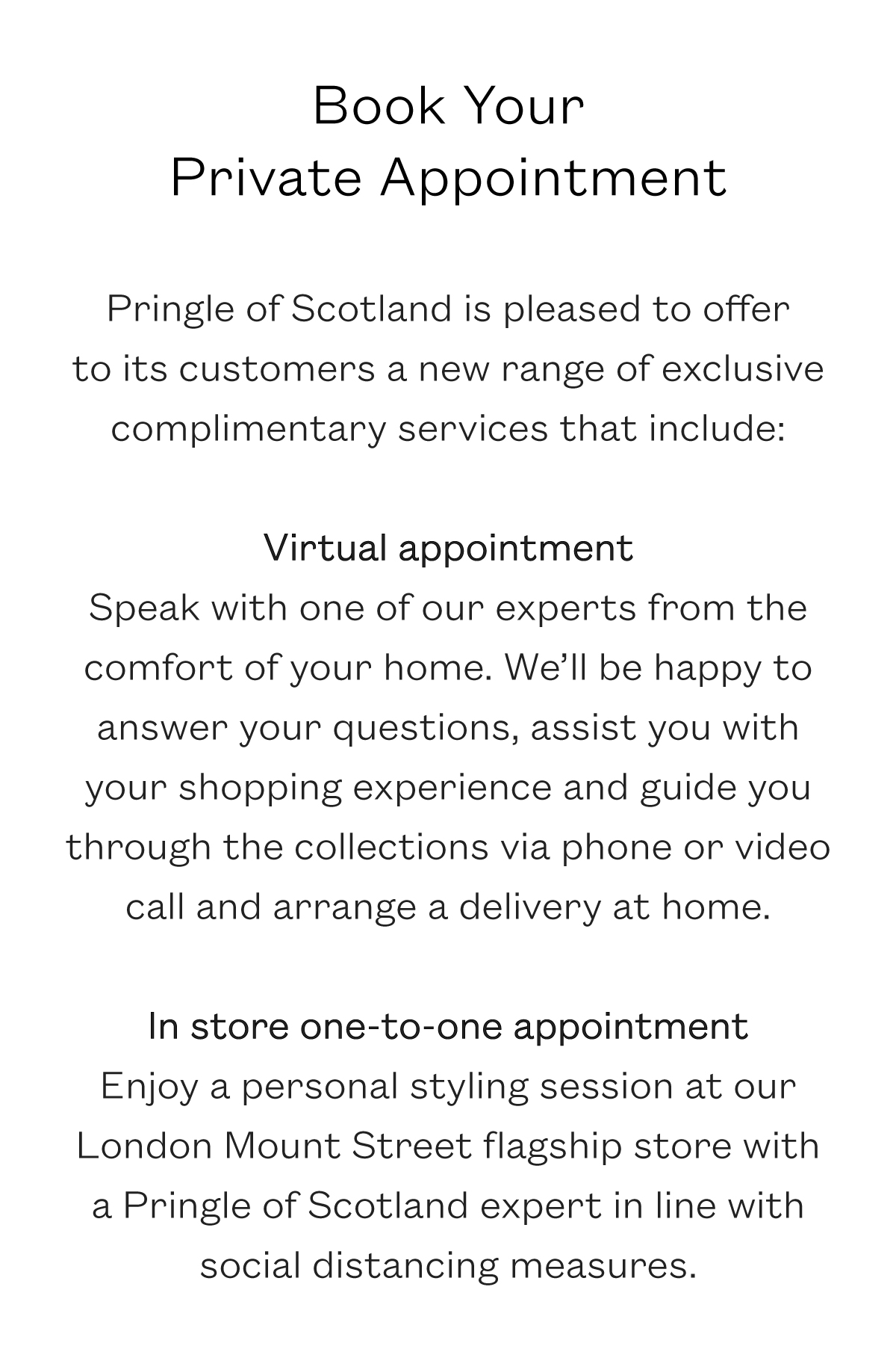 Pringle of Scotland is pleased to offer to its customers a range of exclusive complimentary services that include: Virtual appointment: Speak with one of our experts from the comfort of your home. We'll be happy to answer your questions, assist you with your shopping experience and guide you through the collections via phone or video call and arrange a delivery at home. In store one-to-one appointment: Enjoy a personal styling session at our London Mount Street flagship store with a Pringle of Scotland expert in line with social distancing measures.