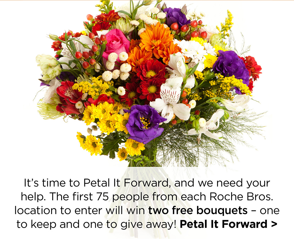 It's time to Petal It Forward, and we need your help. The first 75 people from each Roche Bros. location to enter will win two free bouquets - one to keep and one to give away! Petal It Forward >