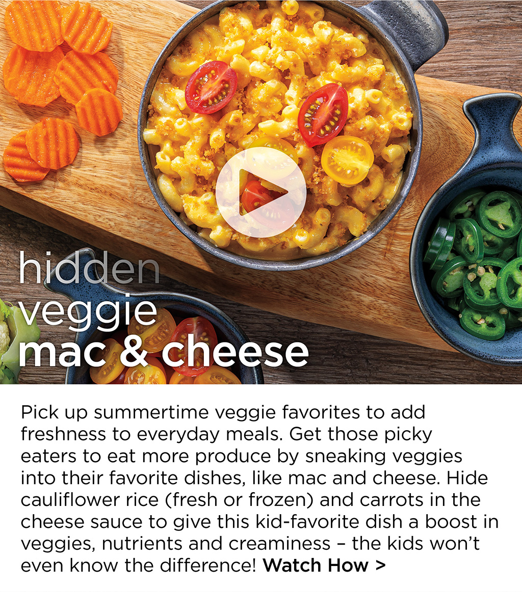 hidden veggie mac & cheese - Pick up summertime veggie favorites to add freshness to everyday meals. Get those picky eaters to eat more produce by sneaking veggies into their favorite dishes, like mac and cheese. Hide cauliflower rice (fresh or frozen) and carrots in the cheese sauce to give this kid-favorite dish a boost in veggies, nutrients and creaminess - the kids won't even know the difference! Watch How >