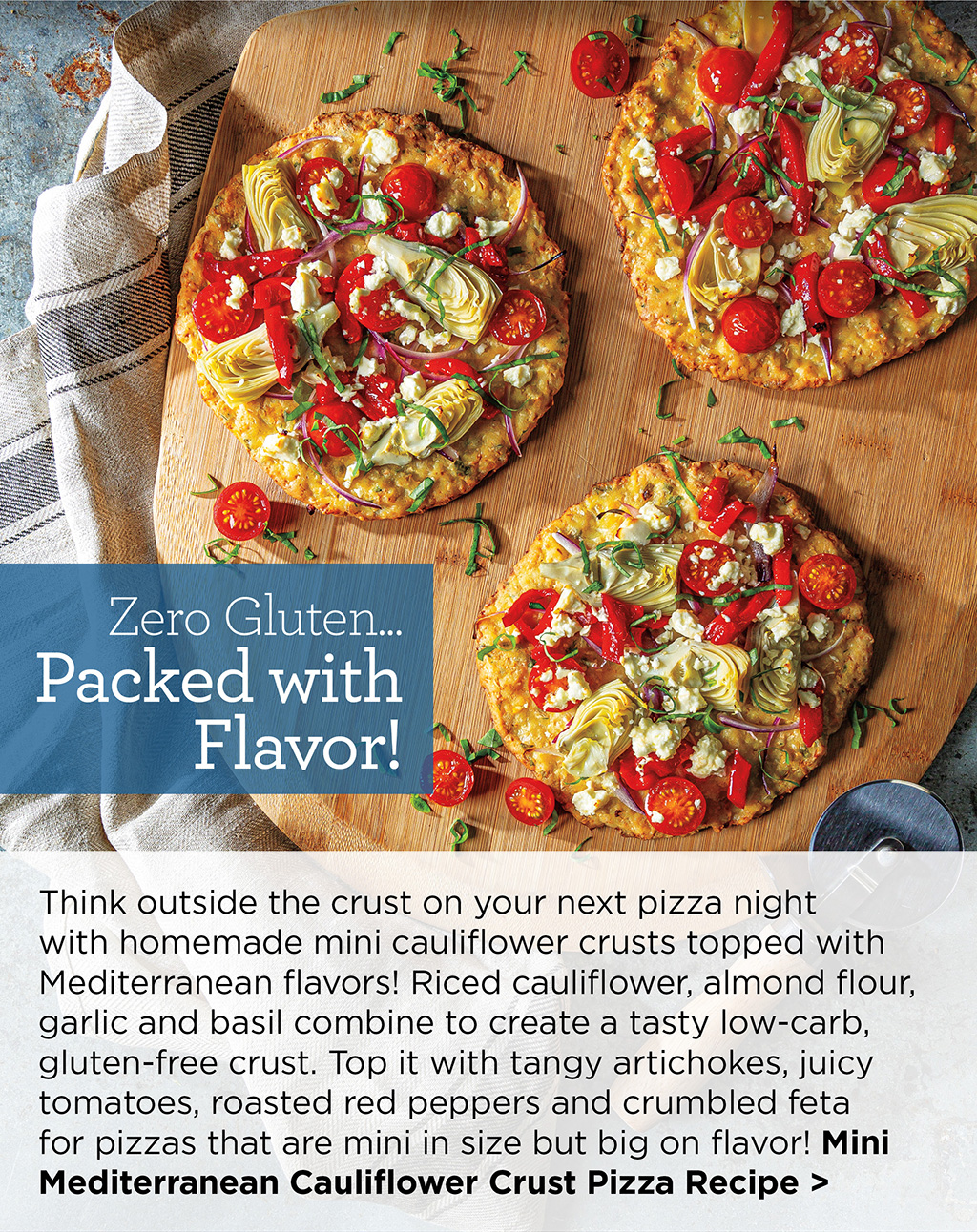 Zero Gluten... Packed with Flavor! - Think outside the crust on your next pizza night with homemade mini cauliflower crusts topped with Mediterranean flavors! Riced cauliflower, almond flour, garlic and basil combine to create a tasty low-carb, gluten-free crust. Top it with tangy artichokes, juicy tomatoes, roasted red peppers and crumbled feta for pizzas that are mini in size but big on flavor! Mini Mediterranean Cauliflower Crust Pizza Recipe >
