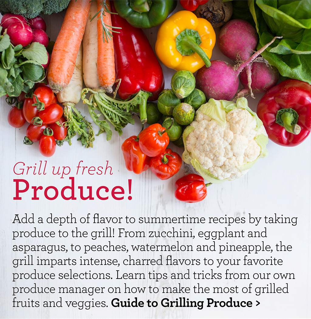 Grill up fresh Produce! - Add a depth of flavor to summertime recipes by taking produce to the grill! From zucchini, eggplant and asparagus, to peaches, watermelon and pineapple, the grill imparts intense, charred flavors to your favorite produce selections. Learn tips and tricks from our own produce manager on how to make the most of grilled fruits and veggies. Guide to Grilling Produce >