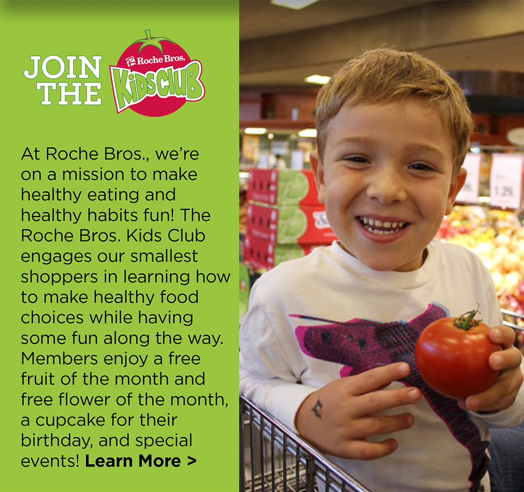 JOIN THE ROCHE BROS KIDS CLUB! - At Roche Bros., we're on a mission to make healthy eating and healthy habits fun! The Roche Bros. Kids Club engages our smallest shoppers in learning how to make healthy food choices while having some fun along the way. Members enjoy a free fruit of the month and free flower of the month, a cupcake for their birthday, and special events! Learn More >