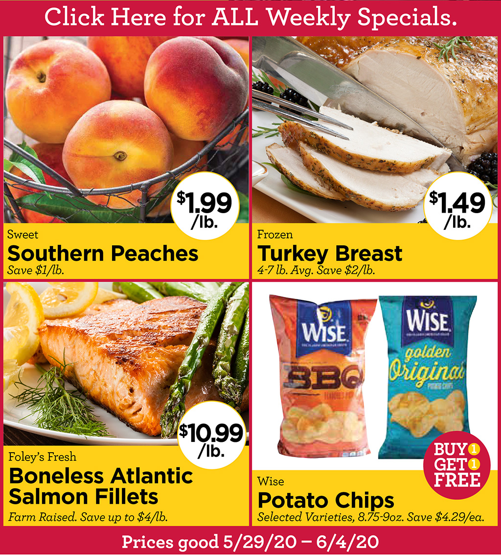 Sweet Southern Peaches $1.99/lb. Save $1/lb., Frozen Turkey Breast $1.49/lb. 4-7 lb. Avg. Save $2/lb., Foley's Fresh Boneless Atlantic Salmon Fillets $10.99/lb. Farm Raised. Save up to $4/lb., Wise Potato Chips Buy 1 Get 1 FREE Selected Varieties, 8.75-9oz. Save $4.29/ea. Prices good 5/29/20 - 6/4/20