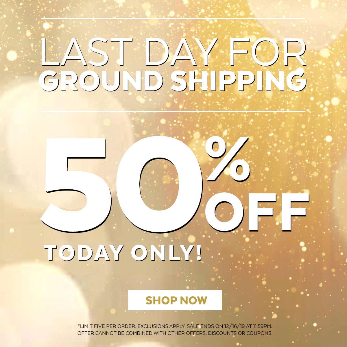 Last day for ground shipping. 50% off today only! Shop now. Limit 5 per order. Exclusions apply. Offer cannot be combined with other offers, discounts or coupons.