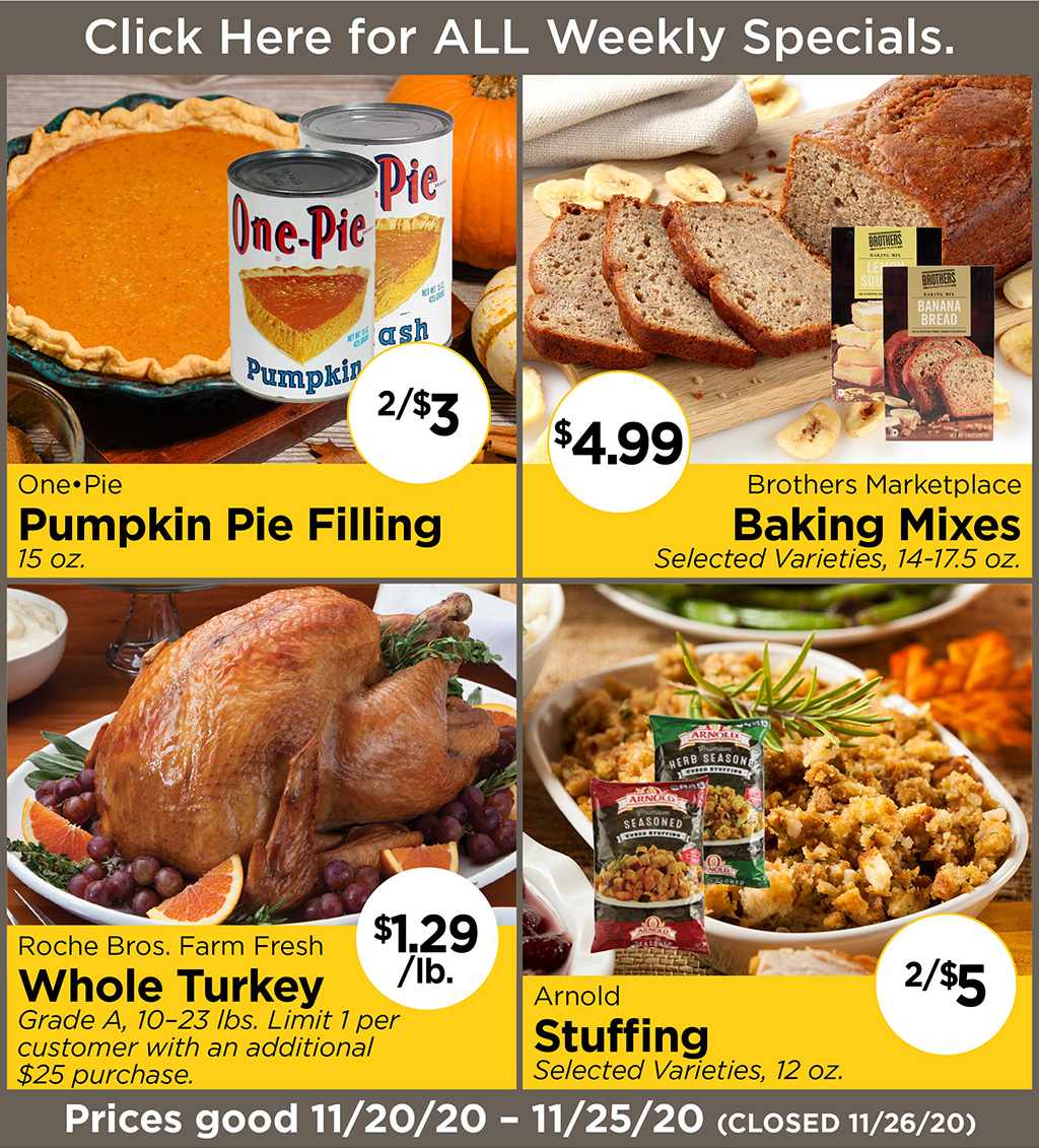 One.Pie Pumpkin Pie Filling 2/$3 15 oz., Brothers Marketplace Baking Mixes $4.99 Selected Varieties, 14-17.5 oz., Roche Bros. Farm Fresh Whole Turkey $1.29/lb. Grade A, 10-23 lbs. Limit 1 per customer with an additional $25 purchase., Arnold Stuffing 2/$5 Selected Varieties, 12 oz.  Prices good 11/20/20 - 11/25/20 (Closed 11/26/20)