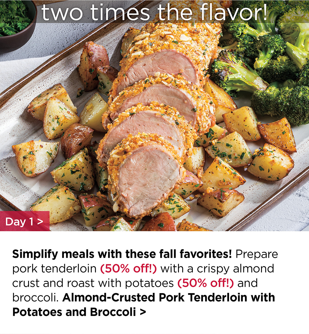 two times the flavor! - Simplify meals with these fall favorites! Prepare pork tenderloin (50% off!) with a crispy almond crust and roast with potatoes (50% off!) and broccoli. Almond-Crusted Pork Tenderloin with Potatoes and Broccoli >