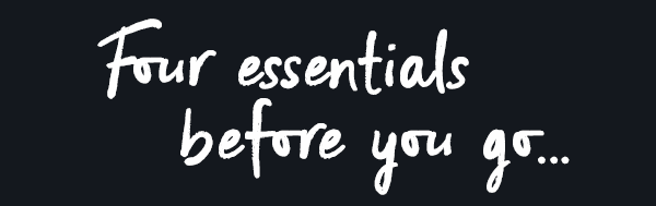 Four essentials before you go...