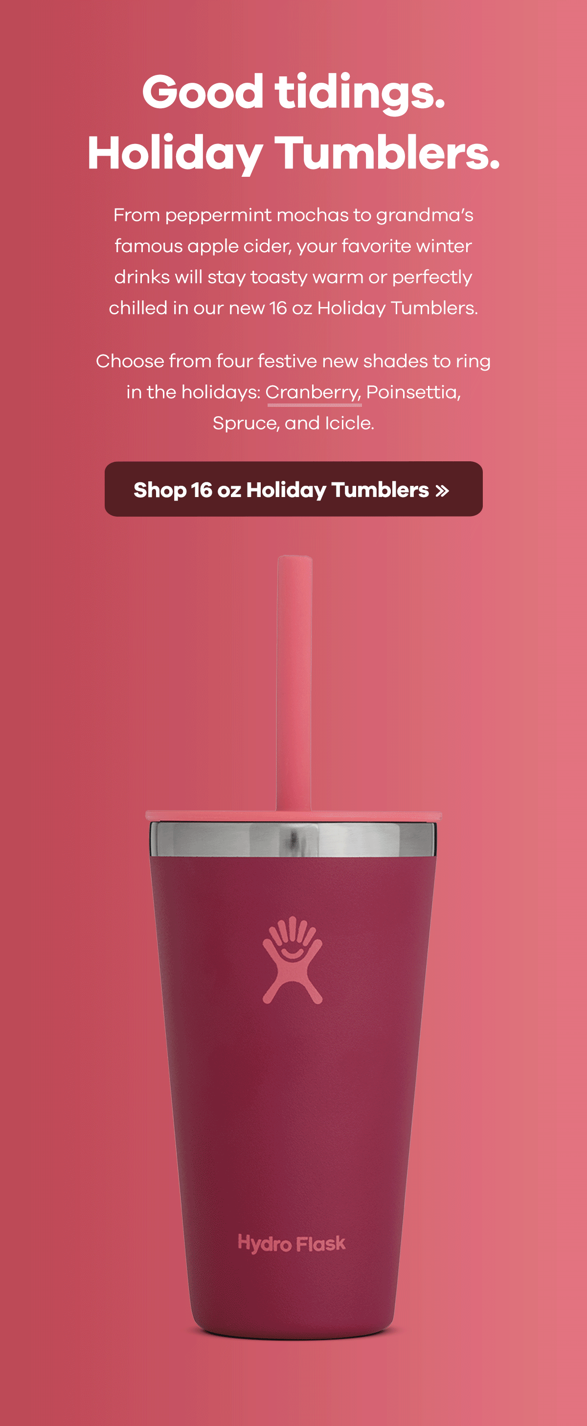 Early Access | Good tidings. Holiday Tumblers. | From pepperming mochas to grandma's famous apple cider, your favorite winter drinks will stay toasty warm or perfectly chilled in our new 16 oz Holiday Tumblers. Choose from four festive new shades to ring in the holidays: Cranberry, Poinsettia, Spruce, and Icicle. | Shop 16 oz Holiday Tumblers >>