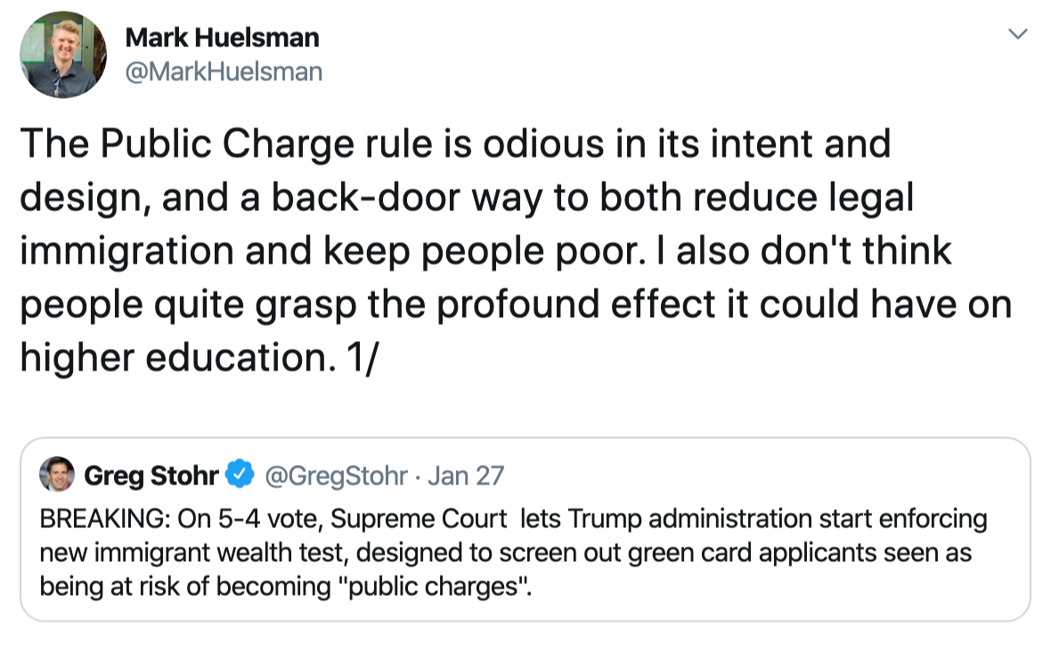The Public Charge rule is odious in its intent and design, and a back-door way to both reduce legal immigration and keep people poor. I also don't think people quite grasp the profound effect it could have on higher education.    Mark Huelsman