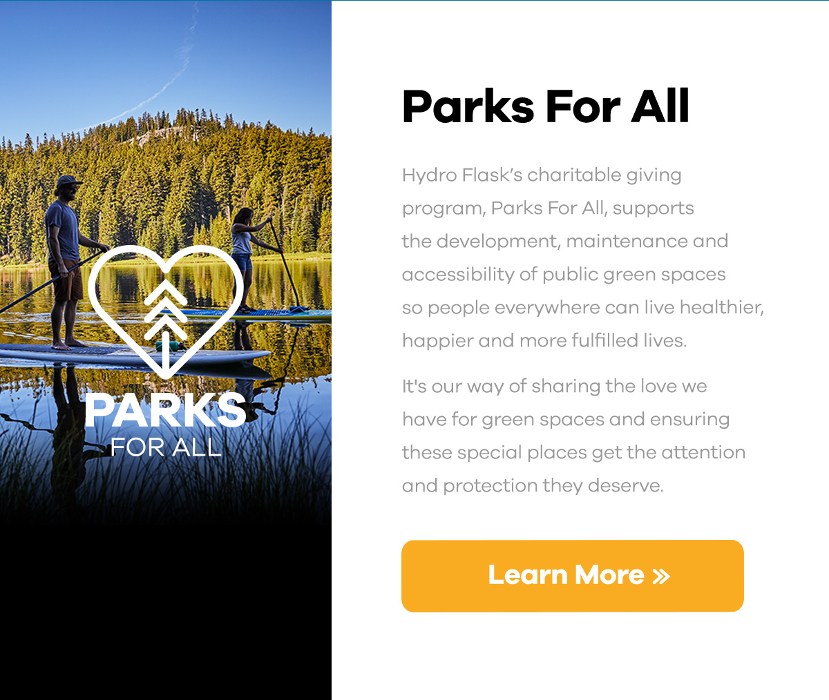Parks For All - Hydro Flask''s charitable giving program, Parks For All, supports the development, maintenance and accessibility of public green spaces so people everywhere can live healthier, happier and more fulfilled lives. It''s our way of sharing the love we have for green spaces and ensuring these special places get the attention and protection they deserve. | Learn More >>
