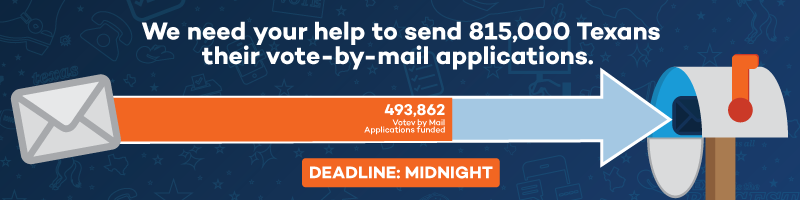 We need your help to send 815,000 Texans their vote-by-mail applications. 493,862 Vote by Mail Applications funded. Deadline: MIDNIGHT