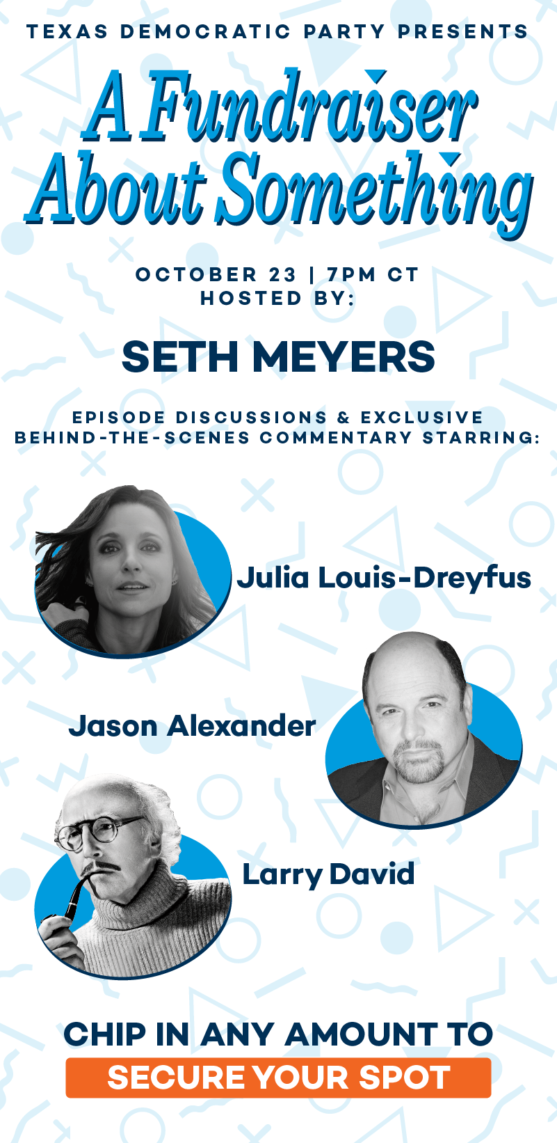 Texas Democratic Party presents A Fundraiser About Something. October 23 | 7PM CT. Hosted by: Seth Meyers | Script reading starring: Julia Louis-Dreyfus, Jason Alexander, and Larry David. Secure your spot!
